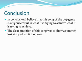 Conclusion
 In conclusion I believe that this song of the pop genre
is very successful in what it is trying to achieve what it
is trying to achieve.
 The clear ambition of this song was to show a summer
lust story which it has done.
 