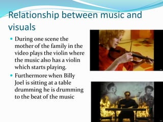 Relationship between music and
visuals
 During one scene the
mother of the family in the
video plays the violin where
the music also has a violin
which starts playing.
 Furthermore when Billy
Joel is sitting at a table
drumming he is drumming
to the beat of the music
 