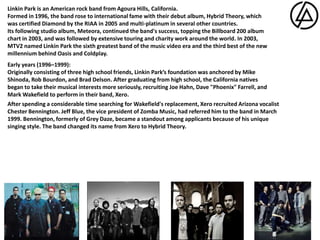 Linkin Park is an American rock band from Agoura Hills, California.Formed in 1996, the band rose to international fame with their debut album, Hybrid Theory, which was certified Diamond by the RIAA in 2005 and multi-platinum in several other countries.Its following studio album, Meteora, continued the band's success, topping the Billboard 200 album chart in 2003, and was followed by extensive touring and charity work around the world. In 2003, MTV2 named Linkin Park the sixth greatest band of the music video era and the third best of the new millennium behind Oasis and Coldplay.Early years (1996–1999):Originally consisting of three high school friends, Linkin Park’s foundation was anchored by Mike Shinoda, Rob Bourdon, and Brad Delson. After graduating from high school, the California natives began to take their musical interests more seriously, recruiting Joe Hahn, Dave "Phoenix" Farrell, and Mark Wakefield to perform in their band, Xero.After spending a considerable time searching for Wakefield's replacement, Xero recruited Arizona vocalist Chester Bennington. Jeff Blue, the vice president of Zomba Music, had referred him to the band in March 1999.Bennington, formerly of Grey Daze, became a standout among applicants because of his unique singing style. The band changed its name from Xero to Hybrid Theory.