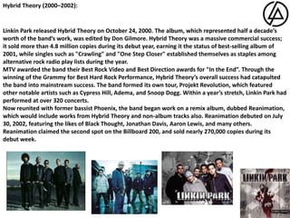 Hybrid Theory (2000–2002):Linkin Park released Hybrid Theory on October 24, 2000. The album, which represented half a decade’s worth of the band’s work, was edited by Don Gilmore. Hybrid Theory was a massive commercial success; it sold more than 4.8 million copies during its debut year, earning it the status of best-selling album of 2001, while singles such as "Crawling" and "One Step Closer" established themselves as staples among alternative rock radio play lists during the year. MTV awarded the band their Best Rock Video and Best Direction awards for "In the End”. Through the winning of the Grammy for Best Hard Rock Performance, Hybrid Theory’s overall success had catapulted the band into mainstream success. The band formed its own tour, Projekt Revolution, which featured other notable artists such as Cypress Hill, Adema, and Snoop Dogg. Within a year’s stretch, Linkin Park had performed at over 320 concerts.Now reunited with former bassist Phoenix, the band began work on a remix album, dubbed Reanimation, which would include works from Hybrid Theory and non-album tracks also. Reanimation debuted on July 30, 2002, featuring the likes of Black Thought, Jonathan Davis, Aaron Lewis, and many others. Reanimation claimed the second spot on the Billboard 200, and sold nearly 270,000 copies during its debut week.