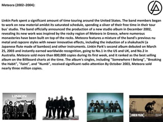 Meteora (2002–2004): Linkin Park spent a significant amount of time touring around the United States. The band members began to work on new material amidst its saturated schedule, spending a sliver of their free time in their tour bus' studio.The band officially announced the production of a new studio album in December 2002, revealing its new work was inspired by the rocky region of Meteora in Greece, where numerous monasteries have been built on top of the rocks.Meteora features a mixture of the band's previous nu metal and rapcore styles with newer innovative effects, including the induction of a shakuhachi (a Japanese flute made of bamboo) and other instruments. Linkin Park's second album debuted on March 25, 2003 and instantly earned worldwide recognition, going to No.1 in the US and UK, and No.2 in Australia.Meteora sold more than 800,000 copies during its first week, and it ranked as the best selling album on the Billboard charts at the time. The album's singles, including "Somewhere I Belong", "Breaking the Habit", "Faint", and "Numb", received significant radio attention By October 2003, Meteora sold nearly three million copies.