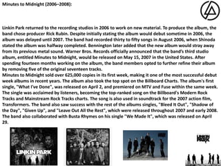 Minutes to Midnight (2006–2008):Linkin Park returned to the recording studios in 2006 to work on new material. To produce the album, the band chose producer Rick Rubin. Despite initially stating the album would debut sometime in 2006, the album was delayed until 2007. The band had recorded thirty to fifty songs in August 2006, when Shinoda stated the album was halfway completed. Bennington later added that the new album would stray away from its previous metal sound. Warner Bros. Records officially announced that the band’s third studio album, entitled Minutes to Midnight, would be released on May 15, 2007 in the United States. After spending fourteen months working on the album, the band members opted to further refine their album by removing five of the original seventeen tracks. Minutes to Midnight sold over 625,000 copies in its first week, making it one of the most successful debut week albums in recent years. The album also took the top spot on the Billboard Charts. The album's first single, "What I've Done", was released on April 2, and premiered on MTV and Fuse within the same week. The single was acclaimed by listeners, becoming the top-ranked song on the Billboard's Modern Rock Tracks and Mainstream Rock Tracks charts. The song is also used in soundtrack for the 2007 action film, Transformers. The band also saw success with the rest of the albums singles, "Bleed It Out", "Shadow of the Day", "Given Up", and "Leave Out All the Rest", which were released throughout 2007 and early 2008. The band also collaborated with Busta Rhymes on his single "We Made It", which was released on April 29. 