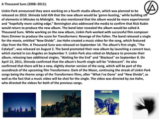 A Thousand Suns (2008–2011):Linkin Park announced they were working on a fourth studio album, which was planned to be released on 2010. Shinoda told IGN that the new album would be 'genre-busting,' while building off of elements in Minutes to Midnight.  He also mentioned that the album would be more experimental and "hopefully more cutting-edge.” Bennington also addressed the media to confirm that Rick Rubin would return to produce the new album. The band later revealed the album would be called A Thousand Suns. While working on the new album, Linkin Park worked with successful film composer Hans Zimmer to produce the score for Transformers: Revenge of the Fallen. The band released a single for the movie, entitled "New Divide". Joe Hahn created a music video for the song, which featured clips from the film. A Thousand Suns was released on September 14. The album’s first single, "The Catalyst", was released on August 2. The band promoted their new album by launching a concert tour, which started in Los Angeles on September 7. Linkin Park also relied on MySpace to promote their album, releasing two additional singles, "Waiting for the End" and "Blackout" on September 8. On April 13, 2011, Shinoda confirmed that the album's fourth single will be "Iridescent". He also confirmed that there will be a new, slightly shorter version of the song, which will be part of the soundtrack of the upcoming film Transformers: Dark of the Moon, continuing the streak of Linkin Park songs being the theme songs of the Transformers films, after "What I've Done" and "New Divide”, as well as the fact that a music video will be shot for the single. The video was directed by Joe Hahn, who directed the videos for both of the previous songs.