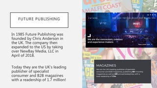 FUTURE PUBLISHING
In 1985 Future Publishing was
founded by Chris Anderson in
the UK. The company then
expanded to the US b...