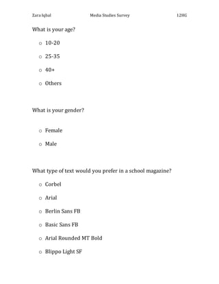 Zara Iqbal Media Studies Survey 12HG
What is your age?
o 10-20
o 25-35
o 40+
o Others
What is your gender?
o Female
o Male
What type of text would you prefer in a school magazine?
o Corbel
o Arial
o Berlin Sans FB
o Basic Sans FB
o Arial Rounded MT Bold
o Blippo Light SF
 