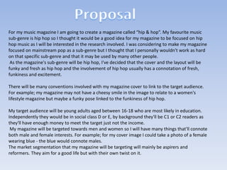 For my music magazine I am going to create a magazine called “hip & hop”. My favourite music
sub-genre is hip hop so I thought it would be a good idea for my magazine to be focused on hip
hop music as I will be interested in the research involved. I was considering to make my magazine
focused on mainstream pop as a sub-genre but I thought that I personally wouldn't work as hard
on that specific sub-genre and that it may be used by many other people.
As the magazine's sub-genre will be hip hop, I've decided that the cover and the layout will be
funky and fresh as hip hop and the involvement of hip hop usually has a connotation of fresh,
funkiness and excitement.
There will be many conventions involved with my magazine cover to link to the target audience.
For example; my magazine may not have a cheesy smile in the image to relate to a women's
lifestyle magazine but maybe a funky pose linked to the funkiness of hip hop.
My target audience will be young adults aged between 16-18 who are most likely in education.
Independently they would be in social class D or E, by background they'll be C1 or C2 readers as
they'll have enough money to meet the target just not the income.
My magazine will be targeted towards men and women so I will have many things that'll connote
both male and female interests. For example; for my cover image I could take a photo of a female
wearing blue - the blue would connote males.
The market segmentation that my magazine will be targeting will mainly be aspirers and
reformers. They aim for a good life but with their own twist on it.

 