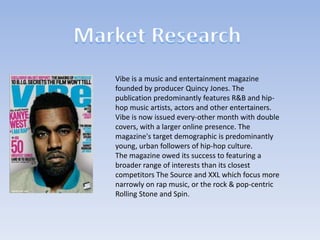 Vibe is a music and entertainment magazine
founded by producer Quincy Jones. The
publication predominantly features R&B and hiphop music artists, actors and other entertainers.
Vibe is now issued every-other month with double
covers, with a larger online presence. The
magazine's target demographic is predominantly
young, urban followers of hip-hop culture.
The magazine owed its success to featuring a
broader range of interests than its closest
competitors The Source and XXL which focus more
narrowly on rap music, or the rock & pop-centric
Rolling Stone and Spin.

 