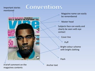 Important stories
mentioned
Magazine name can easily
be remembered
Master head
Subjects face can easily and
clearly be seen with eye
contact
Cover line
Puff
Bright colour scheme
with bright clothing

Flash
A brief comment on the
magazines contents

Anchor text

 