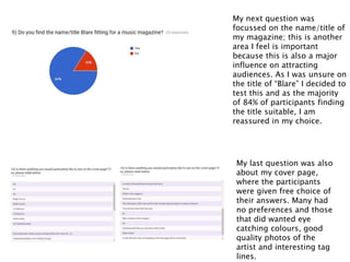 My next question was
focussed on the name/title of
my magazine; this is another
area I feel is important
because this is also a major
influence on attracting
audiences. As I was unsure on
the title of “Blare” I decided to
test this and as the majority
of 84% of participants finding
the title suitable, I am
reassured in my choice.
My last question was also
about my cover page,
where the participants
were given free choice of
their answers. Many had
no preferences and those
that did wanted eye
catching colours, good
quality photos of the
artist and interesting tag
lines.
 