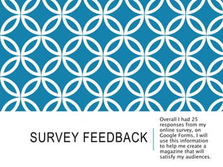 SURVEY FEEDBACK
Overall I had 25
responses from my
online survey, on
Google Forms. I will
use this information
to help me create a
magazine that will
satisfy my audiences.
 