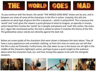 As you continue with the teaser, the words ‘THE WORLD GOES MAD’ shows one by one, and in
between are shots of some of the characters in the film in action. Instantly, this tells the
audience on what type of genre the film is based on – which is action/thrill. This is because the
‘world’ and ‘mad’ gives the viewers a quick glimpse of what to imagine, as typically in movies,
action based films involve the ‘world’ (as in people and places) and ‘mad’ (the action, the chaos
etc.). Again like mentioned earlier, the text is edited to where it matches the theme of the film.
The gold/yellow colour stands out vibrantly against the dark red.
Below are screen grabs of the characters that were shown in between the texts above. They all
have a scary appearance and unrealistic clothing, so from this mise en scene you can tell that
the film is also set fictionally. Furthermore, the clips taken to use in the teaser are all right in the
middle of the characters fighting/in action, perhaps to give a quick insight to the audience
about what the characters look, act, and how strong they appear to be with the alongside
weapons.
 