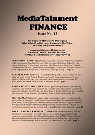 MediaTainment
         FINANCE
                                  Issue No. 12
                 For Decision-Makers and Strategists
             Who Value Creativity and Appreciate the Value
                     Creativity Brings to Business

                    www.mediatainmentfinance.com
                   Facebook: MediaTainment Finance;
                Twitter: @MediatainmentMT; @JayKayMed


In this edition - NEWS: Apple, Google save Kodak; crowdsourcing Bruce Springsteen;
Nokia commissions films; Qatar invests in Chernin Media; Hollywood studios buy into
games; Net-a-Porter to rival Vogue; new owner for Faberge jewels; live music’s MAMA
Group finds new saviour; Chinese-theme Australian park; electric cars drive new Formula E
sport; plagiarism tests Hollywood; Metallica make copyright history ...pages 3-14

NEW ZEALAND: The Hobbit, The Lord of the Rings and Avatar are Hollywood box-
office hits made in New Zealand. The economy’s small size prompted some of its best
minds to emigrate in the past. Now, the nation’s international ambition in movies, TV,
music, games and sport is luring in talent at home and abroad ...page 15

RIDLEY SCOTT ASSOCIATES: This UK production powerhouse co-founded by
and named after the Hollywood filmmaker has worked with the best in global entertainment
and brands, including Daniel Craig, Lady Gaga, Kathryn Bigelow, BMW and Sony. Head of
sales Damiano Vukotic discusses filmmaking’s future in digital media ...page 25

BERTELSMANN: Europe’s biggest media conglomerate is nearly two centuries old,
and continues to rely mostly on old media for its revenues. But it declared war in the digital
space when it recently agreed for subsidiary Random House, the world’s biggest consumer-
book publisher, to merge with the iconic Penguin Books. Its ethos: to win in the age of e-
books, tablets, smartphones and anything else, you need the best creative content. …page 29

THE BILLION DOLLAR BLAST: David Grover is the kind of money man the
international media industry loves. ING Bank’s head of media finance handles media-
investment opportunities for the billion-dollar financial group. In MTF’s fantasy game, see
why his imaginary no-expenses spared dinner guests would include Eric Clapton, Mark
Knopfler, Vincent van Gogh, Bob Woodward, Carl Bernstein and Elon Musk ...page 35
 