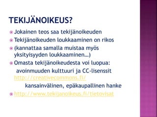  Jokainen teos saa tekijänoikeuden
 Tekijänoikeuden loukkaaminen on rikos
 (kannattaa samalla muistaa myös
yksityisyyden loukkaaminen…)
 Omasta tekijänoikeudesta voi luopua:
avoinmuuden kulttuuri ja CC-lisenssit
http://creativecommons.fi/
kansainvälinen, epäkaupallinen hanke
 http://www.tekijanoikeus.fi/tietovisat
 