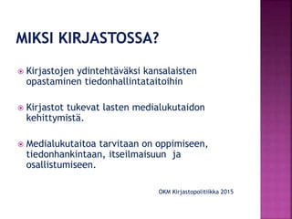  Kirjastojen ydintehtäväksi kansalaisten
opastaminen tiedonhallintataitoihin
 Kirjastot tukevat lasten medialukutaidon
kehittymistä.
 Medialukutaitoa tarvitaan on oppimiseen,
tiedonhankintaan, itseilmaisuun ja
osallistumiseen.
OKM Kirjastopolitiikka 2015
 