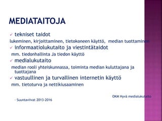  tekniset taidot
lukeminen, kirjoittaminen, tietokoneen käyttö, median tuottaminen
 informaatiolukutaito ja viestintätaidot
mm. tiedonhallinta Ja tiedon käyttö
 medialukutaito
median rooli yhteiskunnassa, toiminta median kuluttajana ja
tuottajana
 vastuullinen ja turvallinen internetin käyttö
mm. tietoturva ja nettikiusaaminen
OKM Hyvä medialukutaito
– Suuntaviivat 2013-2016
 