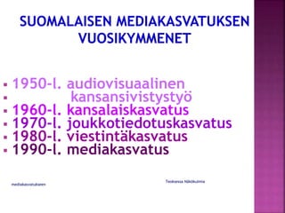  1950-l. audiovisuaalinen
 kansansivistystyö
 1960-l. kansalaiskasvatus
 1970-l. joukkotiedotuskasvatus
 1980-l. viestintäkasvatus
 1990-l. mediakasvatus
Teoksessa Näkökulmia
mediakasvatukseen
 