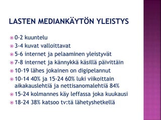  0-2 kuuntelu
 3-4 kuvat valloittavat
 5-6 internet ja pelaaminen yleistyvät
 7-8 internet ja kännykkä käsillä päivittäin
 10-19 lähes jokainen on digipelannut
 10-14 40% ja 15-24 60% luki viikoittain
aikakauslehtiä ja nettisanomalehtiä 84%
 15-24 kolmannes käy leffassa joka kuukausi
 18-24 38% katsoo tv:tä lähetyshetkellä
 