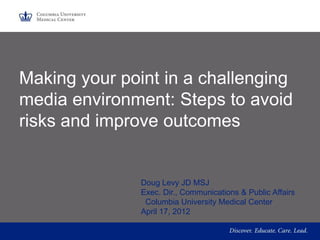 Making your point in a challenging
media environment: Steps to avoid
risks and improve outcomes


               Doug Levy JD MSJ
               Exec. Dir., Communications & Public Affairs
                Columbia University Medical Center
               April 17, 2012
 