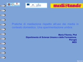 Pratiche di mediazione rispetto all’uso dei media in
contesto domestico. Una sperimentazione umbra.

                                         Maria Filomia, Phd
          Dipartimento di Scienze Umane e delle Formazione,
                                                    Perugia
                                                       MED
 