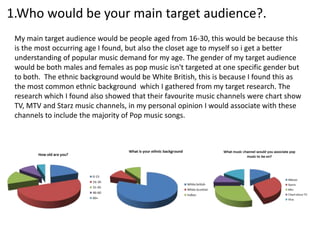 1.Who would be your main target audience?.
 My main target audience would be people aged from 16-30, this would be because this
 is the most occurring age I found, but also the closet age to myself so i get a better
 understanding of popular music demand for my age. The gender of my target audience
 would be both males and females as pop music isn't targeted at one specific gender but
 to both. The ethnic background would be White British, this is because I found this as
 the most common ethnic background which I gathered from my target research. The
 research which I found also showed that their favourite music channels were chart show
 TV, MTV and Starz music channels, in my personal opinion I would associate with these
 channels to include the majority of Pop music songs.
 
