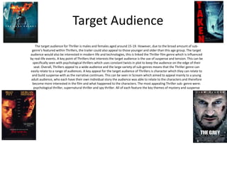 Target Audience 
The target audience for Thriller is males and females aged around 15-19. However, due to the broad amount of sub-genre’s 
featured within Thrillers, the trailer could also appeal to those younger and older than this age group. The target 
audience would also be interested in modern life and technologies, this is linked the Thriller film genre which is influenced 
by real-life events. A key point of Thrillers that interests the target audience is the use of suspense and tension. This can be 
specifically seen with psychological thrillers which uses constant twists in plot to keep the audience on the edge of their 
seat. Overall, Thrillers appeal to a wide-audience and the large variety of sub-genres means that the Thriller genre can 
easily relate to a range of audiences. A key appeal for the target audience of Thrillers is character which they can relate to 
and build suspense with as the narrative continues. This can be seen in Scream which aimed to appeal mainly to a young 
adult audience, who each have their own individual story the audience was able to relate to the characters and therefore 
become more interested in the film and what happened to the characters. The most appealing Thriller sub- genre were: 
psychological thriller, supernatural thriller and spy thriller. All of each feature the key themes of mystery and suspense 
