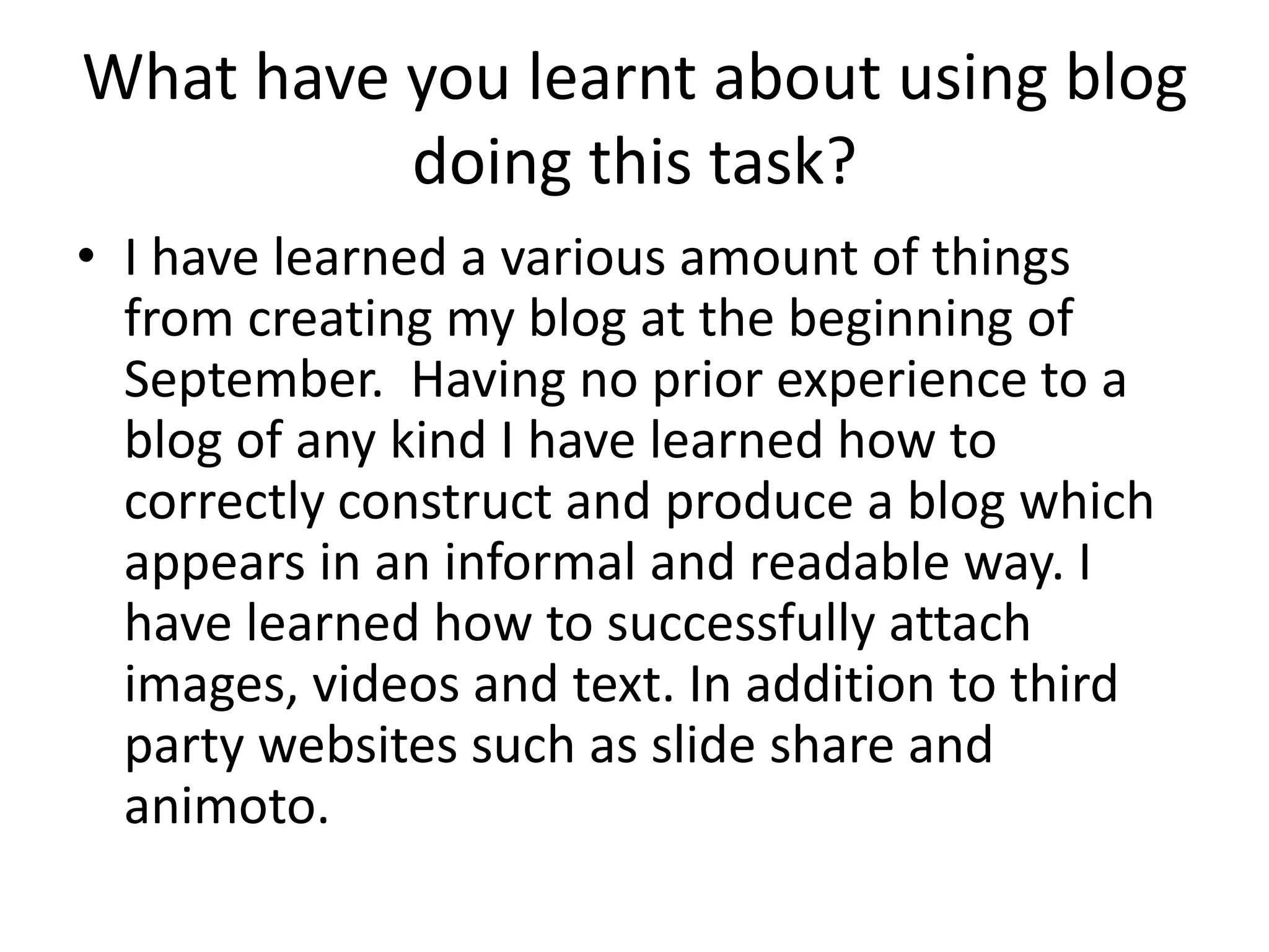 What have you learnt about using blog 
doing this task? 
• I have learned a various amount of things 
from creating my blog at the beginning of 
September. Having no prior experience to a 
blog of any kind I have learned how to 
correctly construct and produce a blog which 
appears in an informal and readable way. I 
have learned how to successfully attach 
images, videos and text. In addition to third 
party websites such as slide share and 
animoto. 
 