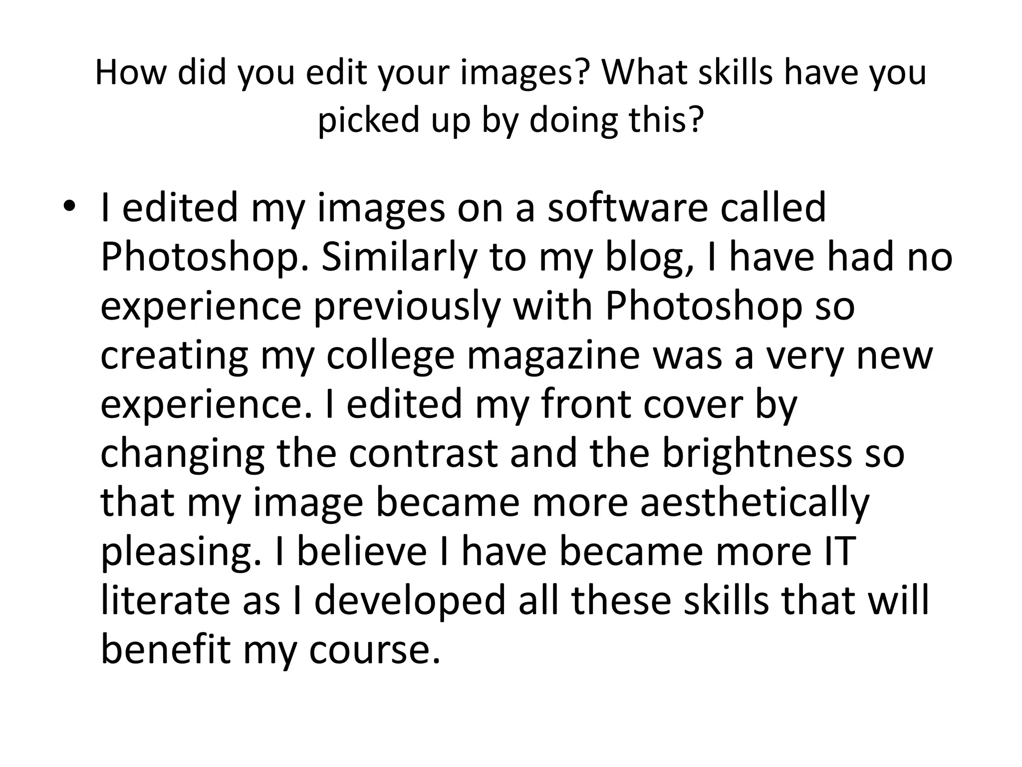 How did you edit your images? What skills have you 
picked up by doing this? 
• I edited my images on a software called 
Photoshop. Similarly to my blog, I have had no 
experience previously with Photoshop so 
creating my college magazine was a very new 
experience. I edited my front cover by 
changing the contrast and the brightness so 
that my image became more aesthetically 
pleasing. I believe I have became more IT 
literate as I developed all these skills that will 
benefit my course. 
 