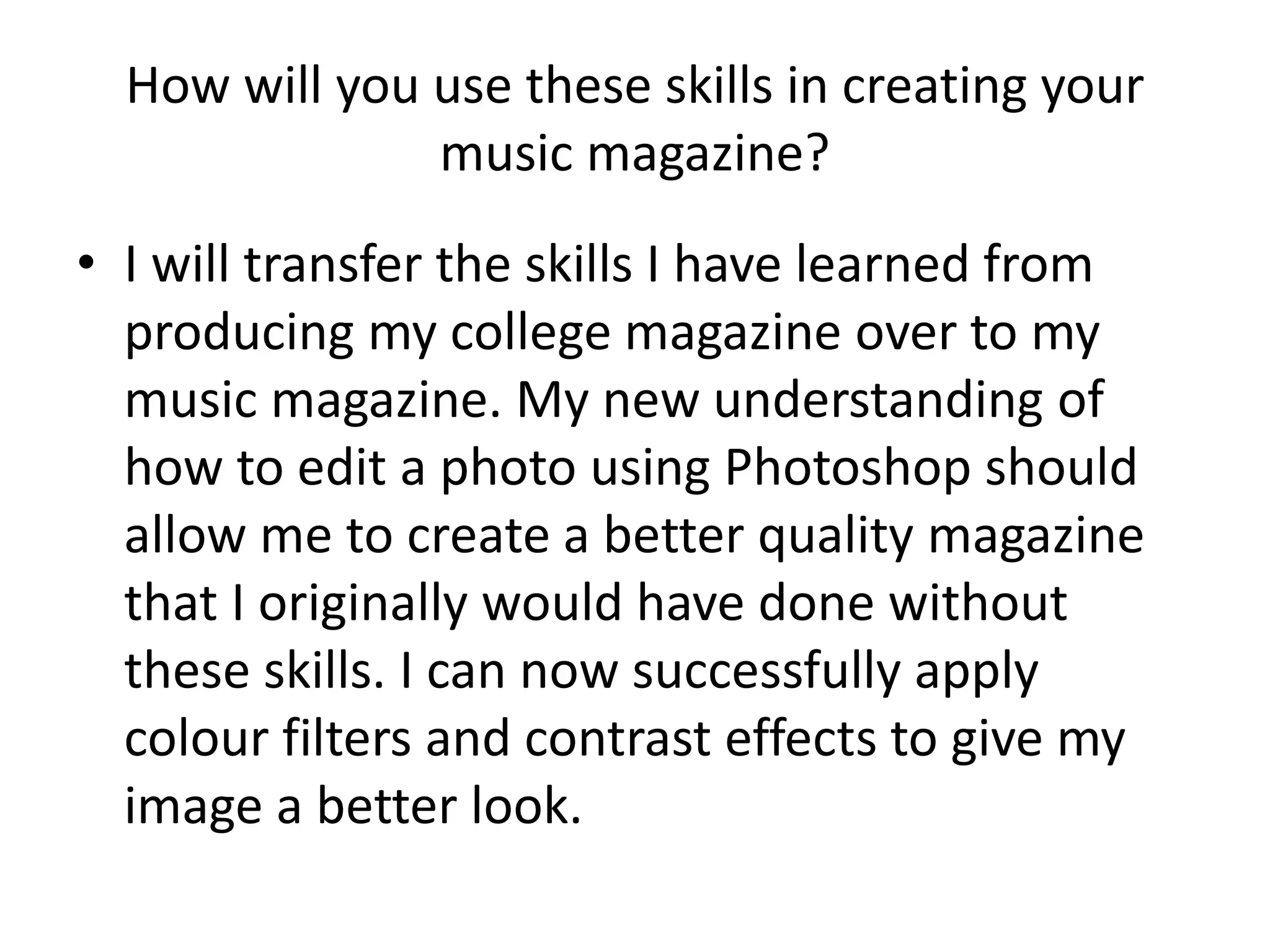 How will you use these skills in creating your 
music magazine? 
• I will transfer the skills I have learned from 
producing my college magazine over to my 
music magazine. My new understanding of 
how to edit a photo using Photoshop should 
allow me to create a better quality magazine 
that I originally would have done without 
these skills. I can now successfully apply 
colour filters and contrast effects to give my 
image a better look. 
 