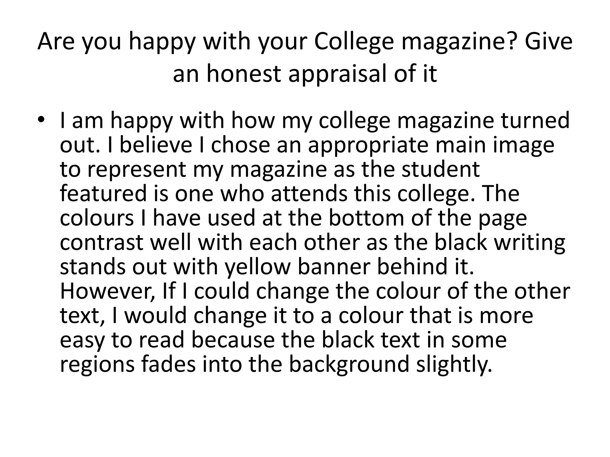 Are you happy with your College magazine? Give 
an honest appraisal of it 
• I am happy with how my college magazine turned 
out. I believe I chose an appropriate main image 
to represent my magazine as the student 
featured is one who attends this college. The 
colours I have used at the bottom of the page 
contrast well with each other as the black writing 
stands out with yellow banner behind it. 
However, If I could change the colour of the other 
text, I would change it to a colour that is more 
easy to read because the black text in some 
regions fades into the background slightly. 
