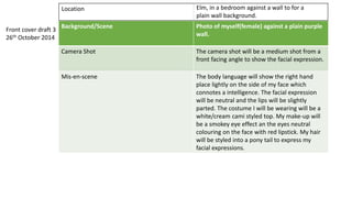 Background/Scene Photo of myself(female) against a plain purple
wall.
Camera Shot The camera shot will be a medium shot from a
front facing angle to show the facial expression.
Mis-en-scene The body language will show the right hand
place lightly on the side of my face which
connotes a intelligence. The facial expression
will be neutral and the lips will be slightly
parted. The costume I will be wearing will be a
white/cream cami styled top. My make-up will
be a smokey eye effect an the eyes neutral
colouring on the face with red lipstick. My hair
will be styled into a pony tail to express my
facial expressions.
Front cover draft 3
26th October 2014
Location Elm, in a bedroom against a wall to for a
plain wall background.
 