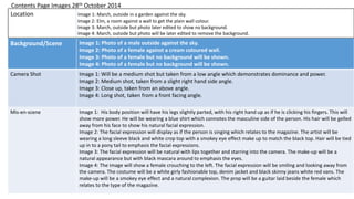 Background/Scene Image 1: Photo of a male outside against the sky.
Image 2: Photo of a female against a cream coloured wall.
Image 3: Photo of a female but no background will be shown.
Image 4: Photo of a female but no background will be shown.
Camera Shot Image 1: Will be a medium shot but taken from a low angle which demonstrates dominance and power.
Image 2: Medium shot, taken from a slight right hand side angle.
Image 3: Close up, taken from an above angle.
Image 4: Long shot, taken from a front facing angle.
Mis-en-scene Image 1: His body position will have his legs slightly parted, with his right hand up as if he is clicking his fingers. This will
show more power. He will be wearing a blue shirt which connotes the masculine side of the person. His hair will be gelled
away from his face to show his natural facial expression.
Image 2: The facial expression will display as if the person is singing which relates to the magazine. The artist will be
wearing a long sleeve black and white crop top with a smokey eye effect make up to match the black top. Hair will be tied
up in to a pony tail to emphasis the facial expressions.
Image 3: The facial expression will be natural with lips together and starring into the camera. The make-up will be a
natural appearance but with black mascara around to emphasis the eyes.
Image 4: The image will show a female crouching to the left. The facial expression will be smiling and looking away from
the camera. The costume will be a white girly fashionable top, denim jacket and black skinny jeans white red vans. The
make-up will be a smokey eye effect and a natural complexion. The prop will be a guitar laid beside the female which
relates to the type of the magazine.
Location Image 1: March, outside in a garden against the sky.
Image 2: Elm, a room against a wall to get the plain wall colour.
Image 3: March, outside but photo later edited to show no background.
Image 4: March, outside but photo will be later edited to remove the background.
Contents Page Images 28th October 2014
 