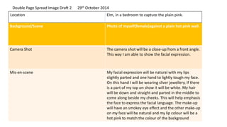 Background/Scene Photo of myself(female)against a plain hot pink wall.
Camera Shot The camera shot will be a close-up from a front angle.
This way I am able to show the facial expression.
Mis-en-scene My facial expression will be natural with my lips
slightly parted and one hand to lightly tough my face.
On this hand I will be wearing sliver jewellery. If there
is a part of my top on show it will be white. My hair
will be down and straight and parted in the middle to
come along beside my cheeks. This will help emphasis
the face to express the facial language. The make-up
will have an smokey eye effect and the other make-up
on my face will be natural and my lip colour will be a
hot pink to match the colour of the background
Location Elm, in a bedroom to capture the plain pink.
Double Page Spread Image Draft 2 29th October 2014
 