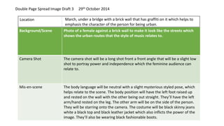 Background/Scene Photo of a female against a brick wall to make it look like the streets which
shows the urban routes that the style of music relates to.
Camera Shot The camera shot will be a long shot front a front angle that will be a slight low
shot to portray power and independence which the feminine audience can
relate to.
Mis-en-scene The body language will be neutral with a slight mysterious styled pose, which
helps relate to the scene. The body position will have the left foot raised up
and rested on the wall with the other being out straight. They’ll have the left
arm/hand rested on the leg. The other arm will be on the side of the person.
They will be starring onto the camera. The costume will be black skinny jeans
white a black top and black leather jacket which also inflicts the power of the
image. They’ll also be wearing black fashionable boots.
Location March, under a bridge with a brick wall that has graffiti on it which helps to
emphasis the character of the person for being urban.
Double Page Spread Image Draft 3 29th October 2014
 