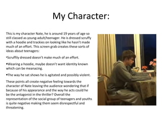 My Character:
This is my character Nate, he is around 19 years of age so
still classed as young-adult/teenager. He is dressed scruffy
with a hoodie and trackies on looking like he hasn’t made
much of an effort. This screen grab creates these sorts of
ideas about teenagers:
•Scruffily dressed doesn’t make much of an effort.
•Wearing a hoodie, maybe doesn’t want identity known
which can be meanacing.
•The way he sat shows he is agitated and possibly violent.
These points all create negative feeling towards the
character of Nate leaving the audience wondering that if
because of his appearance and the way he acts could he
be the antagonist in the thriller? Overall the
representation of the social group of teenagers and youths
is quite negative making them seem disrespectful and
threatening.
 