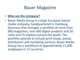 Bauer Magazine
• Who are the company?
• Bauer Media Group is a large European-based
media company, headquartered in Hamburg,
Germany that manages a portfolio of more than
600 magazines, over 400 digital products and 50
radio and TV stations around the world. The
portfolio extends to include print shops, postal,
distribution and marketing services. Bauer Media
Group has a workforce of approximately 11,000
employees in 17 countries.
 