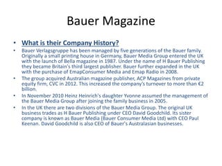 Bauer Magazine
• What is their Company History?
• Bauer Verlagsgruppe has been managed by five generations of the Bauer family.
Originally a small printing house in Germany, Bauer Media Group entered the UK
with the launch of Bella magazine in 1987. Under the name of H Bauer Publishing
they became Britain's third largest publisher. Bauer further expanded in the UK
with the purchase of EmapConsumer Media and Emap Radio in 2008.
• The group acquired Australian magazine publisher, ACP Magazines from private
equity firm, CVC in 2012. This increased the company’s turnover to more than €2
billion.
• In November 2010 Heinz Heinrich's daughter Yvonne assumed the management of
the Bauer Media Group after joining the family business in 2005.
• In the UK there are two divisions of the Bauer Media Group. The original UK
business trades as H Bauer Publishing under CEO David Goodchild. Its sister
company is known as Bauer Media (Bauer Consumer Media Ltd) with CEO Paul
Keenan. David Goodchild is also CEO of Bauer's Australasian businesses.
 