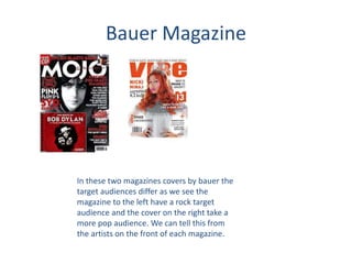 Bauer Magazine
In these two magazines covers by bauer the
target audiences differ as we see the
magazine to the left have a rock target
audience and the cover on the right take a
more pop audience. We can tell this from
the artists on the front of each magazine.
 