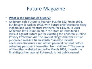 Future Magazine
• What is the companies history?
• Anderson sold Future to Pearson PLC for £52.7m in 1994,
but bought it back in 1998, with Future chief executive Greg
Ingham and Apax Venture Partners, for £142m. In 2001
Anderson left Future. In 2007 the State of Texas filed a
lawsuit against Future plc for violating the Children's Online
Privacy Protection Act The lawsuit alleges that the Future
plc owned website GamesRadar "failed to include
necessary disclosures and obtain parental consent before
collecting personal information from children." The owner
of the other websited settled in March 2008, though the
final disposition against Future plc is not public record.
 