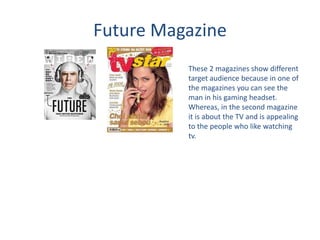 Future Magazine
These 2 magazines show different
target audience because in one of
the magazines you can see the
man in his gaming headset.
Whereas, in the second magazine
it is about the TV and is appealing
to the people who like watching
tv.
 
