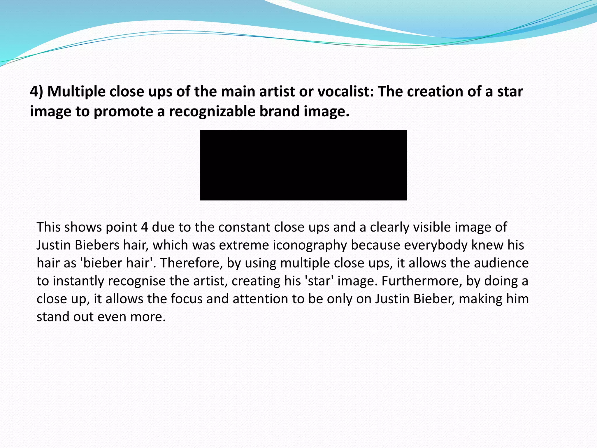 4) Multiple close ups of the main artist or vocalist: The creation of a star
image to promote a recognizable brand image.
This shows point 4 due to the constant close ups and a clearly visible image of
Justin Biebers hair, which was extreme iconography because everybody knew his
hair as 'bieber hair'. Therefore, by using multiple close ups, it allows the audience
to instantly recognise the artist, creating his 'star' image. Furthermore, by doing a
close up, it allows the focus and attention to be only on Justin Bieber, making him
stand out even more.
 