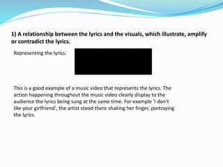 1) A relationship between the lyrics and the visuals, which illustrate, amplify
or contradict the lyrics.
Representing the lyrics:
This is a good example of a music video that represents the lyrics. The
action happening throughout the music video clearly display to the
audience the lyrics being sung at the same time. For example 'I don't
like your girlfriend', the artist stood there shaking her finger, portraying
the lyrics.
 
