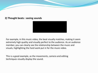 2) Thought beats : seeing sounds
For example, in this music video, the beat visually matches, making it seem
extremely high quality and visually perfect to the audience. As an audience
member, you can clearly see the relationship between the music and
visuals, highlighting the hard work put in for the music video.
This is a good example, as the movements, camera and editing
techniques visually display the sound.
 