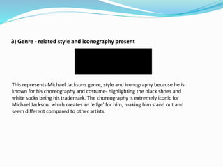 3) Genre - related style and iconography present
This represents Michael Jacksons genre, style and iconography because he is
known for his choreography and costume- highlighting the black shoes and
white socks being his trademark. The choreography is extremely iconic for
Michael Jackson, which creates an 'edge' for him, making him stand out and
seem different compared to other artists.
 
