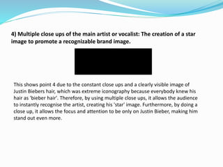 4) Multiple close ups of the main artist or vocalist: The creation of a star
image to promote a recognizable brand image.
This shows point 4 due to the constant close ups and a clearly visible image of
Justin Biebers hair, which was extreme iconography because everybody knew his
hair as 'bieber hair'. Therefore, by using multiple close ups, it allows the audience
to instantly recognise the artist, creating his 'star' image. Furthermore, by doing a
close up, it allows the focus and attention to be only on Justin Bieber, making him
stand out even more.
 