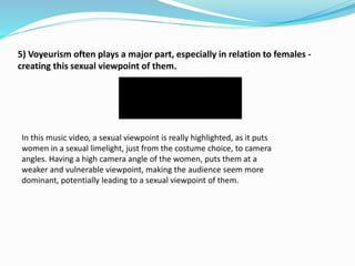 5) Voyeurism often plays a major part, especially in relation to females -
creating this sexual viewpoint of them.
In this music video, a sexual viewpoint is really highlighted, as it puts
women in a sexual limelight, just from the costume choice, to camera
angles. Having a high camera angle of the women, puts them at a
weaker and vulnerable viewpoint, making the audience seem more
dominant, potentially leading to a sexual viewpoint of them.
 