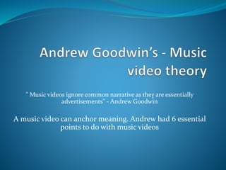 " Music videos ignore common narrative as they are essentially
advertisements" - Andrew Goodwin
A music video can anchor meaning. Andrew had 6 essential
points to do with music videos
 