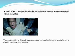 9) MV’s often pose questions in the narrative that are not always answered
within the video
This song applies to this as it leaves the question on what happens now/after as it
Continues a little after his death
 