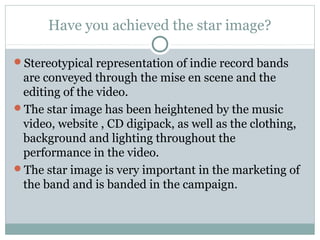 Have you achieved the star image?
Stereotypical representation of indie record bands
are conveyed through the mise en scene and the
editing of the video.
The star image has been heightened by the music
video, website , CD digipack, as well as the clothing,
background and lighting throughout the
performance in the video.
The star image is very important in the marketing of
the band and is banded in the campaign.
 