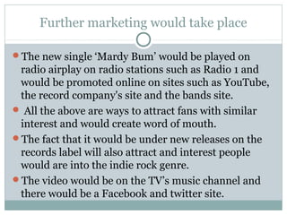 Further marketing would take place
The new single ‘Mardy Bum’ would be played on
radio airplay on radio stations such as Radio 1 and
would be promoted online on sites such as YouTube,
the record company's site and the bands site.
 All the above are ways to attract fans with similar
interest and would create word of mouth.
The fact that it would be under new releases on the
records label will also attract and interest people
would are into the indie rock genre.
The video would be on the TV’s music channel and
there would be a Facebook and twitter site.
 