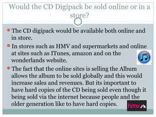 Would the CD Digipack be sold online or in a
store?
The CD digipack would be available both online and
in store.
In stores such as HMV and supermarkets and online
at sites such as ITunes, amazon and on the
wonderlands website.
The fact that the online sites is selling the Album
allows the album to be sold globally and this would
increase sales and revenues. But its important to
have hard copies of the CD being sold even though it
being sold via the internet because people and the
older generation like to have hard copies.
 